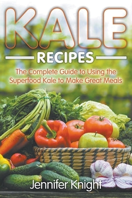 Kale Recipes: The Complete Guide to Using the Superfood Kale to Make Great Meals by Knight, Jennifer