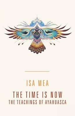 The Time Is Now: The Teachings of Ayahuasca by Mea, Isa