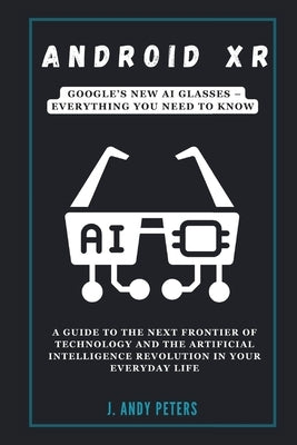 Android XR: Google's New AI Glasses - Everything You Need to Know: A Guide to the Next Frontier of Technology and the Artificial I by Peters, J. Andy