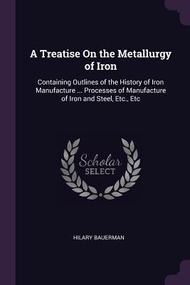 A Treatise On the Metallurgy of Iron: Containing Outlines of the History of Iron Manufacture ... Processes of Manufacture of Iron and Steel, Etc., Etc by Bauerman, Hilary