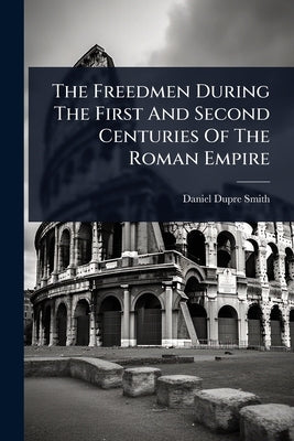 The Freedmen During The First And Second Centuries Of The Roman Empire by Smith, Daniel Dupre