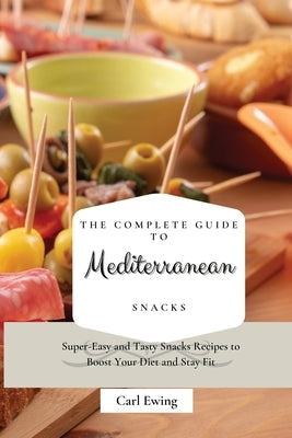 The Complete Guide to Mediterranean Snacks: Super-Easy and Tasty Snacks Recipes to Boost Your Diet and Stay Fit by Ewing, Carl