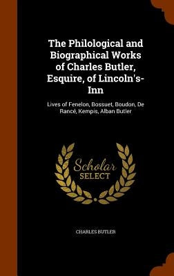 The Philological and Biographical Works of Charles Butler, Esquire, of Lincoln's-Inn: Lives of Fenelon, Bossuet, Boudon, De Rancé, Kempis, Alban Butle by Butler, Charles