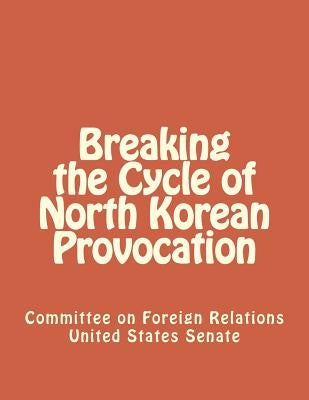 Breaking the Cycle of North Korean Provocation by United States Senate, Committee On Forei