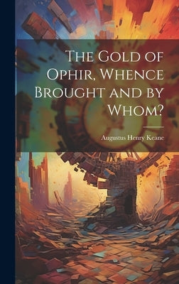 The Gold of Ophir, Whence Brought and by Whom? by Keane, Augustus Henry
