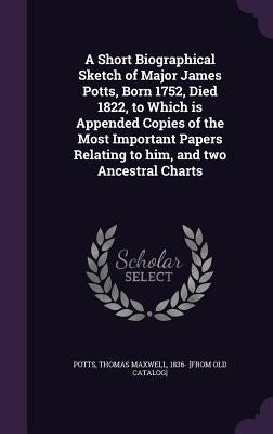 A Short Biographical Sketch of Major James Potts, Born 1752, Died 1822, to Which is Appended Copies of the Most Important Papers Relating to him, and by Potts, Thomas Maxwell