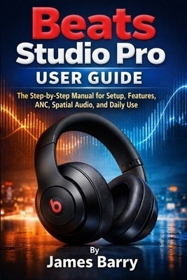 Beats Studio Pro User Guide: The Step-by-Step Manual for Setup, Features, ANC, Spatial Audio, and Daily Use by Barry, James