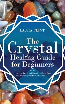 The Crystal Healing Guide for Beginners: Learn the Power and Rituals to Clean, Clear, and Activate Your Heart, Mind, and Soul by Flint, Laura