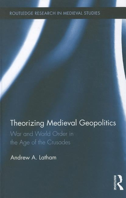 Theorizing Medieval Geopolitics: War and World Order in the Age of the Crusades by Latham, Andrew