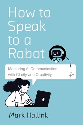 How to Speak to a Robot: Mastering AI Communication With Clarity and Creativity by Hallink, Mark