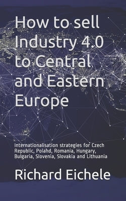 How to sell Industry 4.0 to Central and Eastern Europe: Internationalisation strategies for Czech Republic, Poland, Romania, Hungary, Bulgaria, Sloven by Eichele, Richard