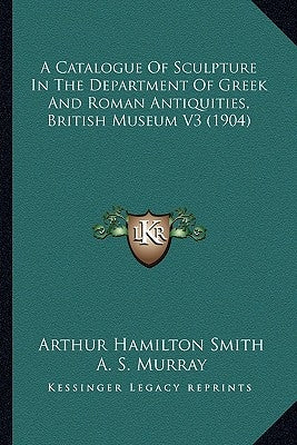 A Catalogue Of Sculpture In The Department Of Greek And Roman Antiquities, British Museum V3 (1904) by Smith, Arthur Hamilton