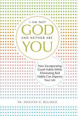 I Am Not God and Neither Are You: How Incorporating Good Habits While Eliminating Bad Habits Can Improve Your Life by McCargo, Donavan D.