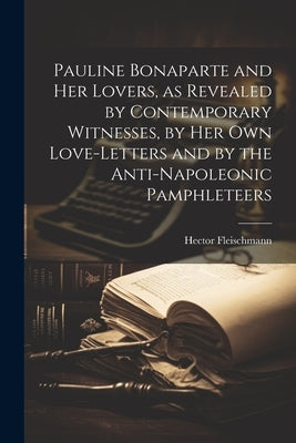 Pauline Bonaparte and her Lovers, as Revealed by Contemporary Witnesses, by her own Love-letters and by the Anti-Napoleonic Pamphleteers by Fleischmann, Hector