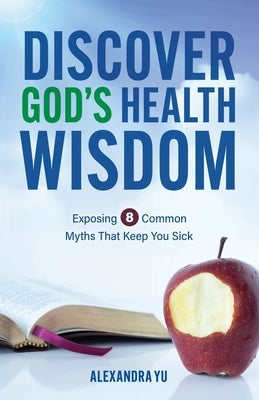 Discover God's Health Wisdom: Exposing 8 Common Myths That Keep You Sick by Yu, Alexandra