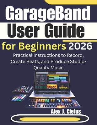 GarageBand User Guide for Beginners 2026: Practical Instructions to Record, Create Beats, and Produce Studio-Quality Music by J. Cletus, Alex