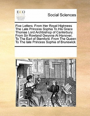Five Letters: From Her Royal Highness the Late Princess Sophia to His Grace Thomas Lord Archbishop of Canterbury. from Sir Rowland G by Multiple Contributors