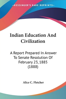 Indian Education And Civilization: A Report Prepared In Answer To Senate Resolution Of February 23, 1885 (1888) by Fletcher, Alice C.