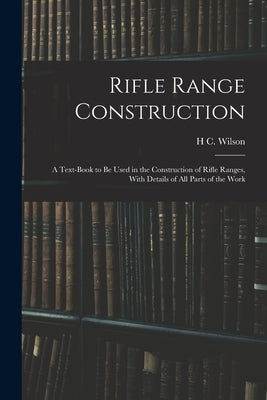 Rifle Range Construction: A Text-Book to Be Used in the Construction of Rifle Ranges, With Details of All Parts of the Work by Wilson, H. C.