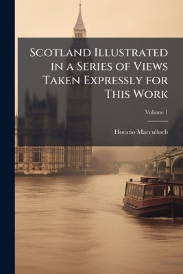 Scotland Illustrated in a Series of Views Taken Expressly for This Work; Volume 1 by MacCulloch, Horatio