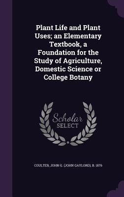Plant Life and Plant Uses; an Elementary Textbook, a Foundation for the Study of Agriculture, Domestic Science or College Botany by Coulter, John G. B. 1876