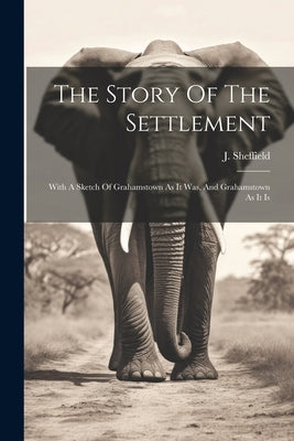 The Story Of The Settlement: With A Sketch Of Grahamstown As It Was, And Grahamstown As It Is by Sheffield, J.