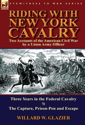Riding with New York Cavalry: Two Accounts of the American Civil War by a Union Army Officer-Three Years in the Federal Cavalry & the Capture, Priso by Glazier, Willard W.