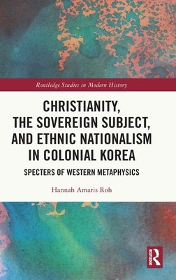 Christianity, the Sovereign Subject, and Ethnic Nationalism in Colonial Korea: Specters of Western Metaphysics by Roh, Hannah Amaris