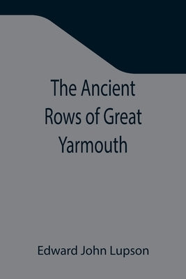The Ancient Rows of Great Yarmouth; Their names, why so constructed, and what visitors have written about them, also a descriptive sketch of Yarmouth by John Lupson, Edward