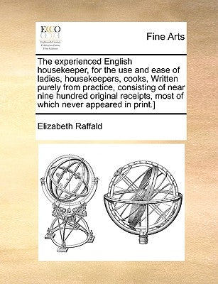 The Experienced English Housekeeper, for the Use and Ease of Ladies, Housekeepers, Cooks, Written Purely from Practice, Consisting of Near Nine Hundre by Raffald, Elizabeth