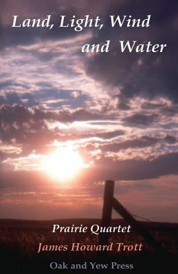 Land, Light, Wind and Water: Prairie Quartet: Elemental Meditations in Four Cycles by Trott, James Howard