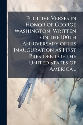 Fugitive Verses in Honor of George Washington, Written on the 100th Anniversary of his Inauguration as First President of the United States of America by Anonymous