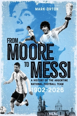 From Moore to Messi: A History of the Argentine National Football Team 1902-2026 by Orton, Mark