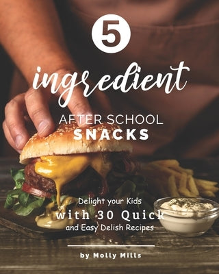 5-ingredient After School Snacks: Delight your Kids with 30 Quick and Easy Delish Recipes by Mills, Molly