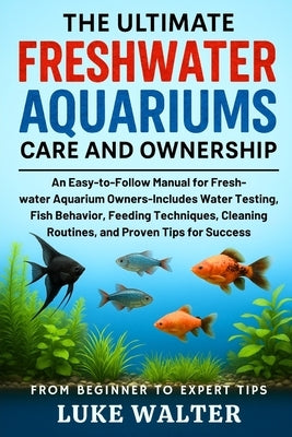 The Ultimate Freshwater Aquariums Care and Ownership: An Easy-to-Follow Manual for Fresh-water Aquarium Owners-Includes Water Testing, Fish Behavior, by Walter, Luke