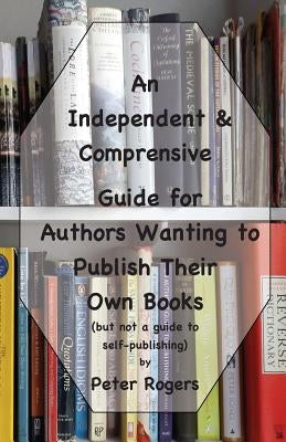 An Independent & Comprehensive Guide for Authors Wanting to Publish Their Own Books: (but not a guide to self-publishing) by Rogers, Peter