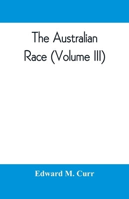 The Australian race: its origin, languages, customs, place of landing in Australia and the routes by which it spread itself over that continent (Volum by M. Curr, Edward