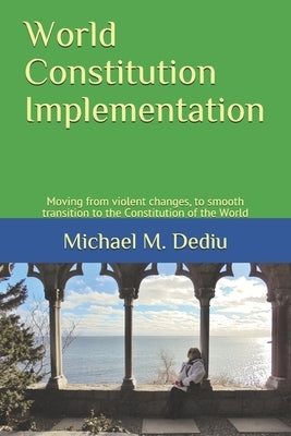 World Constitution Implementation: Moving from violent changes, to smooth transition to the Constitution of the World by Dediu, Michael M.