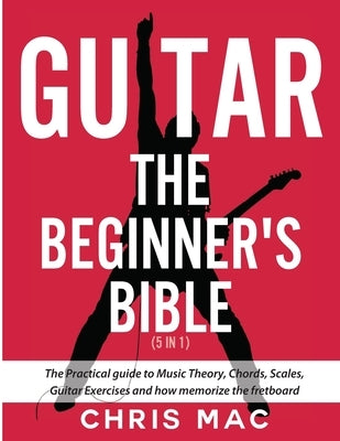 Guitar - The Beginners Bible (5 in 1): The Practical Guide to Music Theory, Chords, Scales, Guitar Exercises and How to Memorize the Fretboard by Mac, Chris