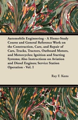 Automobile Engineering - A Home-Study Course and General Reference Work On:: The Construction, Care, and Repair of Cars, Trucks, Tractors, Outboard Mo by Kuns, Ray F.