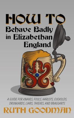 How to Behave Badly in Elizabethan England: A Guide for Knaves, Fools, Harlots, Cuckolds, Drunkards, Liars, Thieves, and Braggarts by Goodman, Ruth