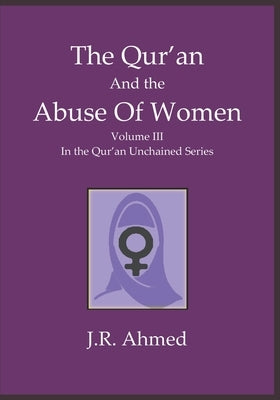 The Qur'an and the Abuse of Women: Volume 3 in the Qur'an Unchained Series by Ahmed, J. R.