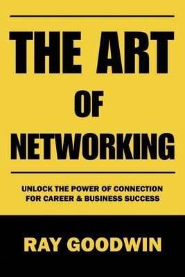 The Art of Networking: Unlock the Power of Connection for Career and Business Success by Goodwin, Ray