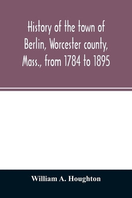 History of the town of Berlin, Worcester county, Mass., from 1784 to 1895 by A. Houghton, William
