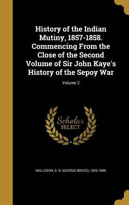 History of the Indian Mutiny, 1857-1858. Commencing From the Close of the Second Volume of Sir John Kaye's History of the Sepoy War; Volume 2 by Malleson, George Bruce