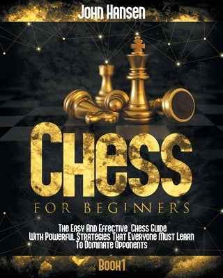 Chess For Beginners: The Easy And Effective Chess Guide With Powerful Strategies That Everyone Must Learn To Dominate Opponents by Hansen, John