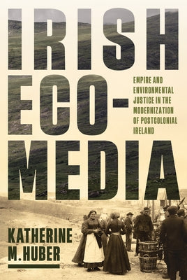 Irish Ecomedia: Empire and Environmental Justice in the Modernization of Postcolonial Ireland by Huber, Katherine M.