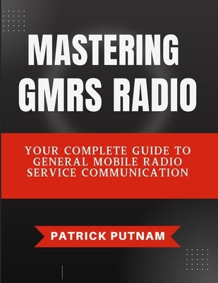 Mastering GMRS Radio: Your Complete Guide to General Mobile Radio Service Communication by Putnam, Patrick