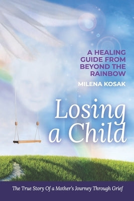 Losing a Child: A Healing Guide from Beyond the Rainbow. the True Story of a Mother's Journey Through Grief. by Kosak, Milena