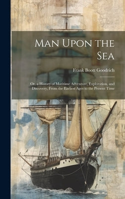 Man Upon the Sea: Or, a History of Maritime Adventure, Exploration, and Discovery, From the Earliest Ages to the Present Time by Goodrich, Frank Boott